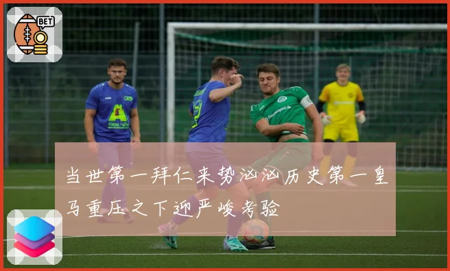 当世第一拜仁来势汹汹历史第一皇马重压之下迎严峻考验