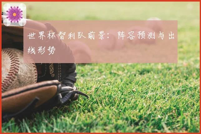 世界杯智利队前景：阵容预测与出线形势