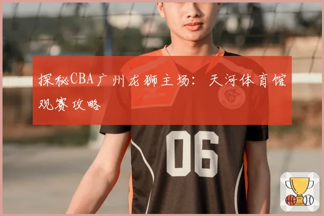 探秘CBA广州龙狮主场：天河体育馆观赛攻略