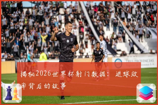 揭秘2026世界杯射门数据：进球效率背后的故事