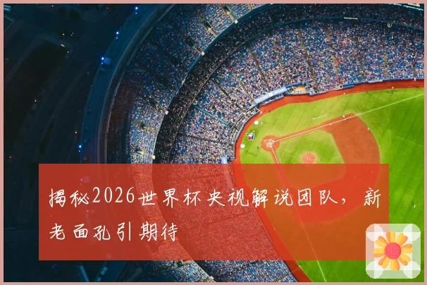 揭秘2026世界杯央视解说团队，新老面孔引期待
