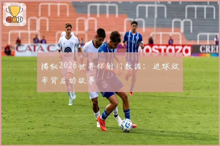 揭秘2026世界杯射门数据：进球效率背后的故事